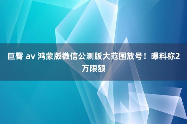 巨臀 av 鸿蒙版微信公测版大范围放号！曝料称2万限额