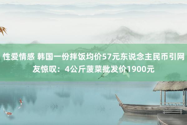 性爱情感 韩国一份拌饭均价57元东说念主民币引网友惊叹：4公斤菠菜批发价1900元