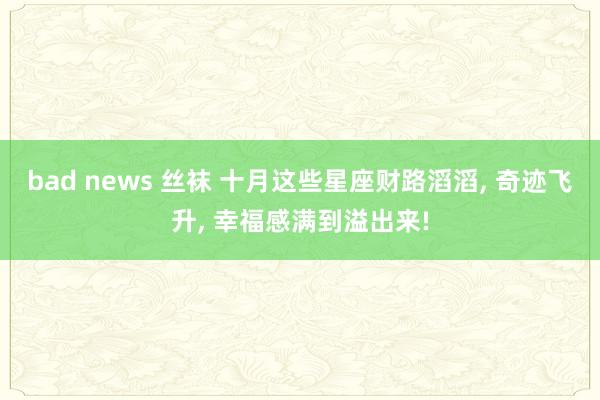 bad news 丝袜 十月这些星座财路滔滔， 奇迹飞升， 幸福感满到溢出来!