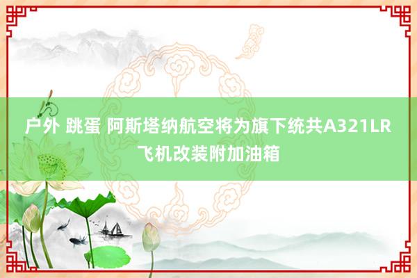 户外 跳蛋 阿斯塔纳航空将为旗下统共A321LR飞机改装附加油箱