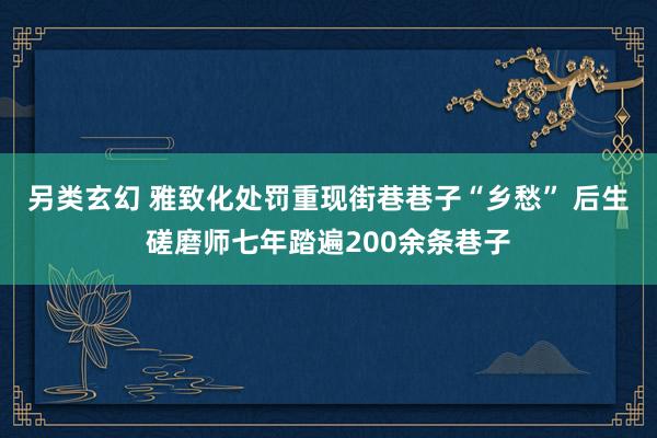 另类玄幻 雅致化处罚重现街巷巷子“乡愁” 后生磋磨师七年踏遍200余条巷子