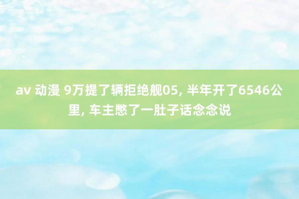 av 动漫 9万提了辆拒绝舰05， 半年开了6546公里， 车主憋了一肚子话念念说