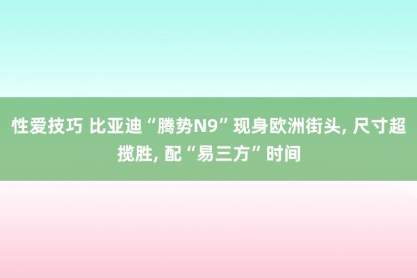 性爱技巧 比亚迪“腾势N9”现身欧洲街头， 尺寸超揽胜， 配“易三方”时间