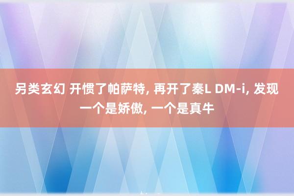 另类玄幻 开惯了帕萨特， 再开了秦L DM-i， 发现一个是娇傲， 一个是真牛