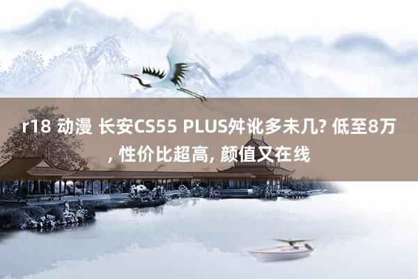 r18 动漫 长安CS55 PLUS舛讹多未几? 低至8万， 性价比超高， 颜值又在线