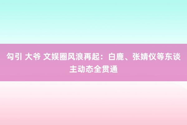 勾引 大爷 文娱圈风浪再起：白鹿、张婧仪等东谈主动态全贯通