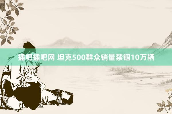 插吧插吧网 坦克500群众销量禁锢10万辆