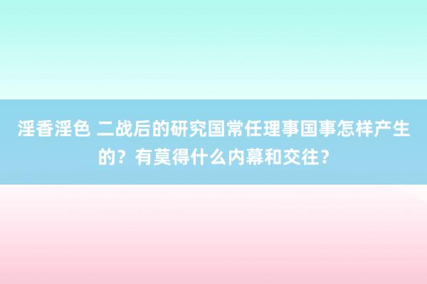 淫香淫色 二战后的研究国常任理事国事怎样产生的？有莫得什么内幕和交往？