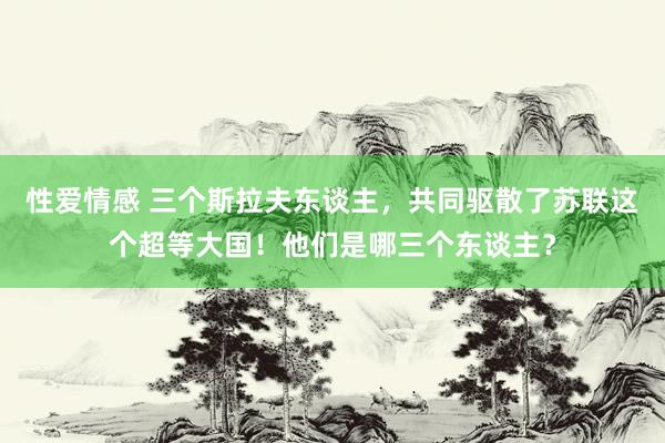 性爱情感 三个斯拉夫东谈主，共同驱散了苏联这个超等大国！他们是哪三个东谈主？