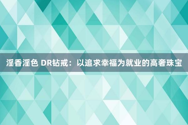 淫香淫色 DR钻戒：以追求幸福为就业的高奢珠宝