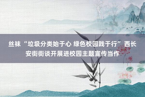 丝袜 “垃圾分类始于心 绿色校园践于行” 西长安街街谈开展进校园主题宣传当作