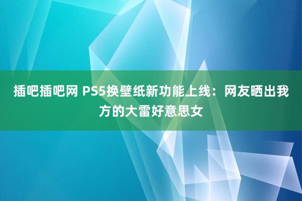 插吧插吧网 PS5换壁纸新功能上线：网友晒出我方的大雷好意思女