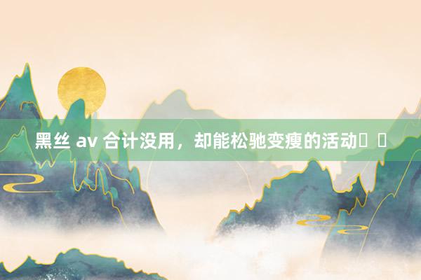 黑丝 av 合计没用，却能松驰变瘦的活动❗️