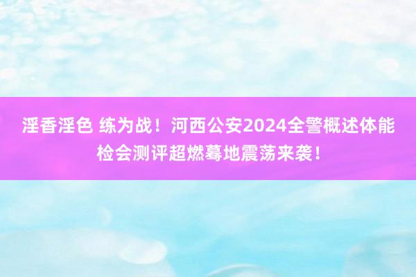 淫香淫色 练为战！河西公安2024全警概述体能检会测评超燃蓦地震荡来袭！