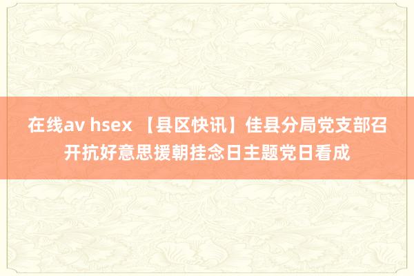 在线av hsex 【县区快讯】佳县分局党支部召开抗好意思援朝挂念日主题党日看成