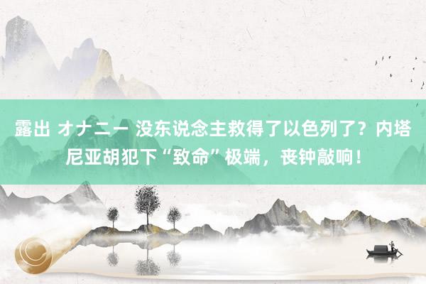 露出 オナニー 没东说念主救得了以色列了？内塔尼亚胡犯下“致命”极端，丧钟敲响！