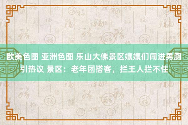 欧美色图 亚洲色图 乐山大佛景区孃孃们闯进男厕引热议 景区：老年团搭客，拦王人拦不住