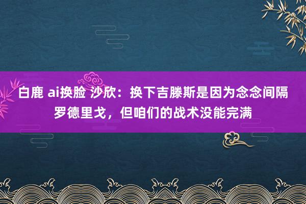 白鹿 ai换脸 沙欣：换下吉滕斯是因为念念间隔罗德里戈，但咱们的战术没能完满