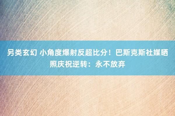 另类玄幻 小角度爆射反超比分！巴斯克斯社媒晒照庆祝逆转：永不放弃