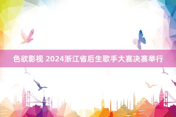 色欲影视 2024浙江省后生歌手大赛决赛举行