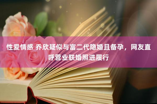 性爱情感 乔欣疑似与富二代隐婚且备孕，网友直呼营业联婚照进履行