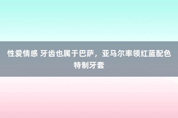 性爱情感 牙齿也属于巴萨，亚马尔率领红蓝配色特制牙套