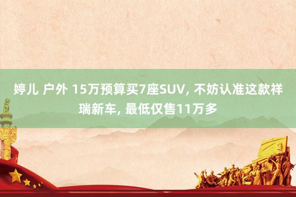 婷儿 户外 15万预算买7座SUV， 不妨认准这款祥瑞新车， 最低仅售11万多