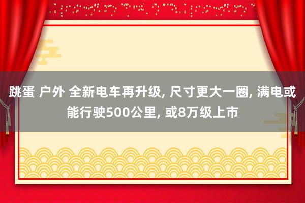 跳蛋 户外 全新电车再升级， 尺寸更大一圈， 满电或能行驶500公里， 或8万级上市