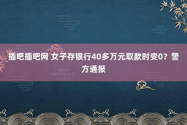 插吧插吧网 女子存银行40多万元取款时变0？警方通报