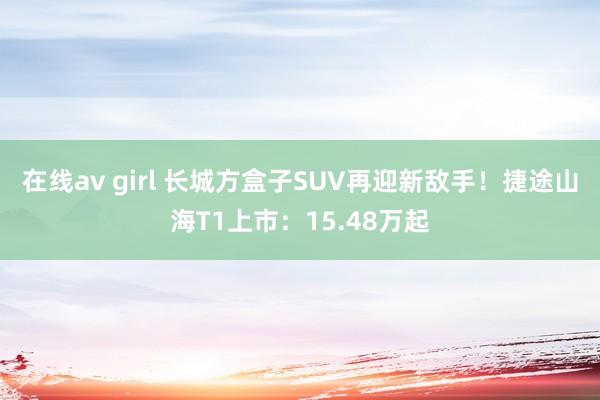 在线av girl 长城方盒子SUV再迎新敌手！捷途山海T1上市：15.48万起