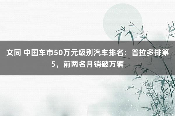 女同 中国车市50万元级别汽车排名：普拉多排第5，前两名月销破万辆