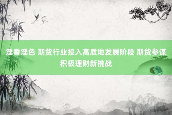 淫香淫色 期货行业投入高质地发展阶段 期货参谋积极理财新挑战