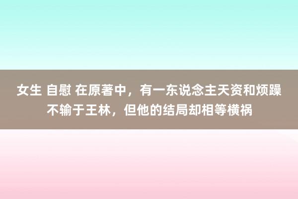 女生 自慰 在原著中，有一东说念主天资和烦躁不输于王林，但他的结局却相等横祸