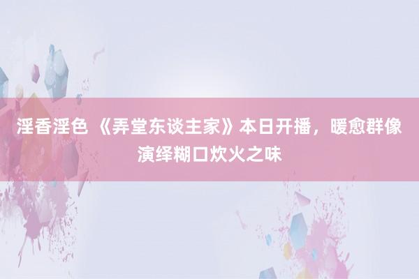 淫香淫色 《弄堂东谈主家》本日开播，暖愈群像演绎糊口炊火之味