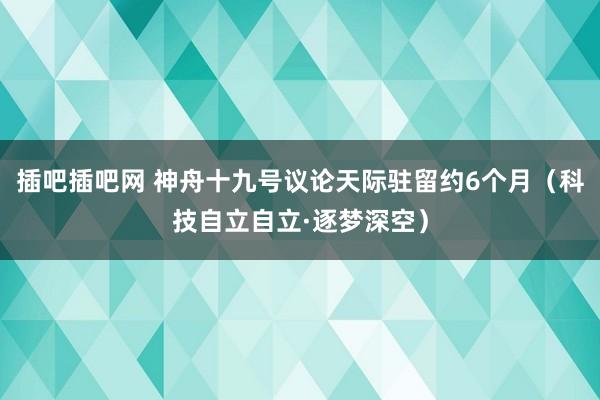 插吧插吧网 神舟十九号议论天际驻留约6个月（科技自立自立·逐梦深空）