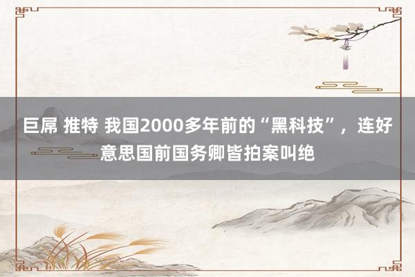 巨屌 推特 我国2000多年前的“黑科技”，连好意思国前国务卿皆拍案叫绝