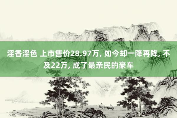 淫香淫色 上市售价28.97万， 如今却一降再降， 不及22万， 成了最亲民的豪车