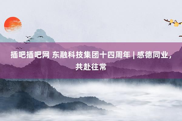 插吧插吧网 东融科技集团十四周年 | 感德同业，共赴往常