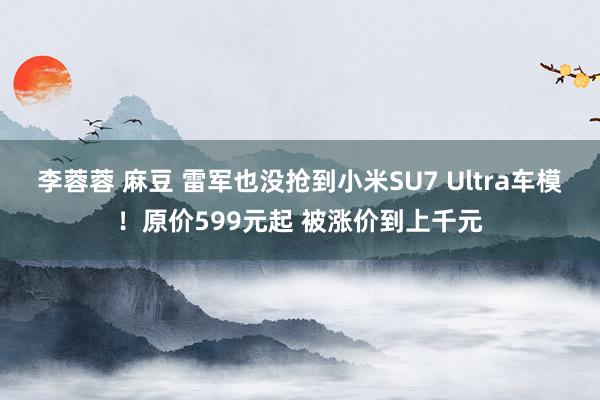 李蓉蓉 麻豆 雷军也没抢到小米SU7 Ultra车模！原价599元起 被涨价到上千元