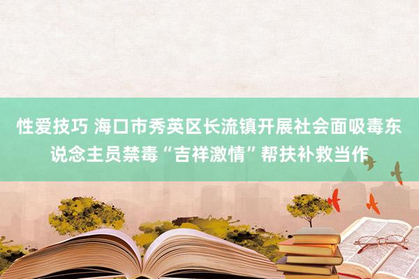 性爱技巧 海口市秀英区长流镇开展社会面吸毒东说念主员禁毒“吉祥激情”帮扶补救当作