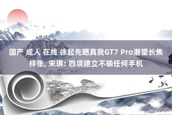 国产 成人 在线 徐起先晒真我GT7 Pro潜望长焦样张， 宋琪: 四项建立不输任何手机