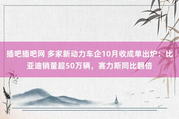 插吧插吧网 多家新动力车企10月收成单出炉：比亚迪销量超50万辆，赛力斯同比翻倍