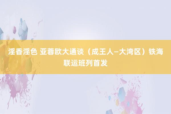 淫香淫色 亚蓉欧大通谈（成王人—大湾区）铁海联运班列首发