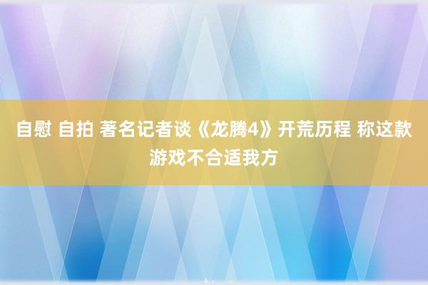 自慰 自拍 著名记者谈《龙腾4》开荒历程 称这款游戏不合适我方