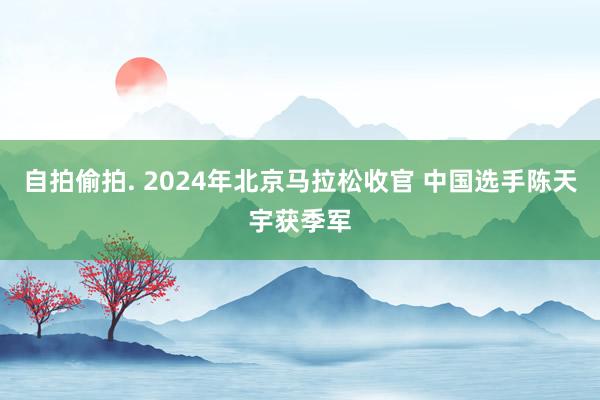 自拍偷拍. 2024年北京马拉松收官 中国选手陈天宇获季军