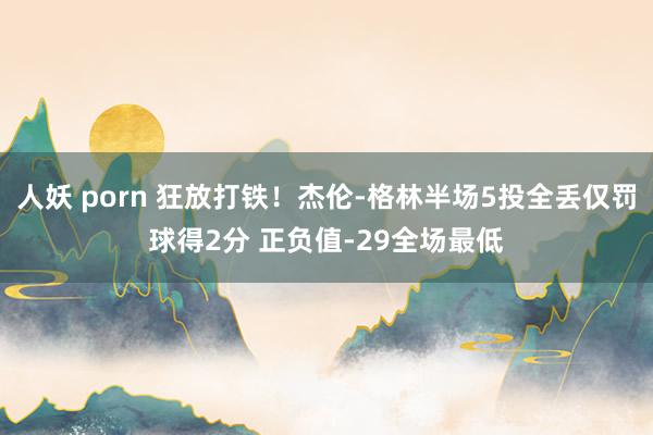 人妖 porn 狂放打铁！杰伦-格林半场5投全丢仅罚球得2分 正负值-29全场最低