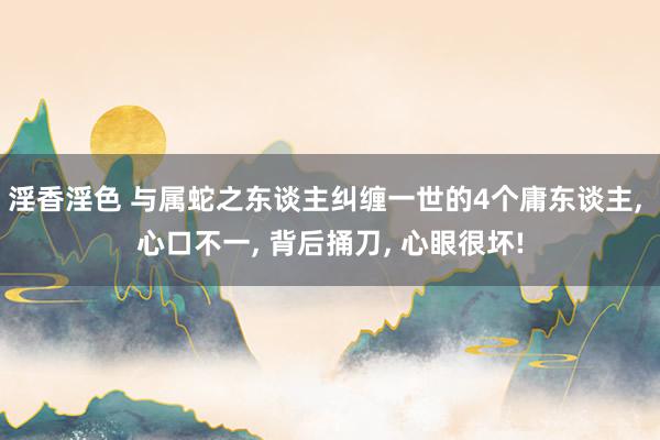 淫香淫色 与属蛇之东谈主纠缠一世的4个庸东谈主， 心口不一， 背后捅刀， 心眼很坏!