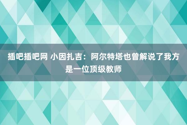 插吧插吧网 小因扎吉：阿尔特塔也曾解说了我方是一位顶级教师