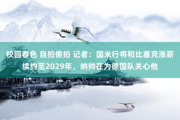 校园春色 自拍偷拍 记者：国米行将和比塞克涨薪续约至2029年，纳帅在为德国队关心他