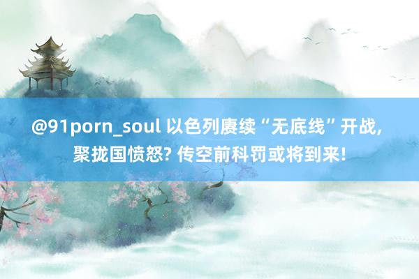 @91porn_soul 以色列赓续“无底线”开战， 聚拢国愤怒? 传空前科罚或将到来!